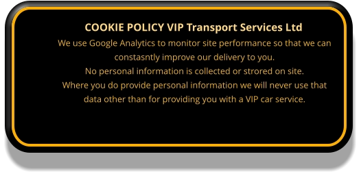 COOKIE POLICY VIP Transport Services Ltd We use Google Analytics to monitor site performance so that we can constasntly improve our delivery to you. No personal information is collected or strored on site. Where you do provide personal information we will never use that data other than for providing you with a VIP car service.